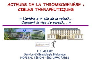 ACTEURS DE LA THROMBOGENÈSE :
    CIBLES THERAPEUTIQUES

    « L’artère a-t-elle de la veine?...
     Comment le vice s’y versa?... »




                I. ELALAMY
      Service d’Hématologie Biologique
    HOPITAL TENON – ER2 UPMC PARIS
 