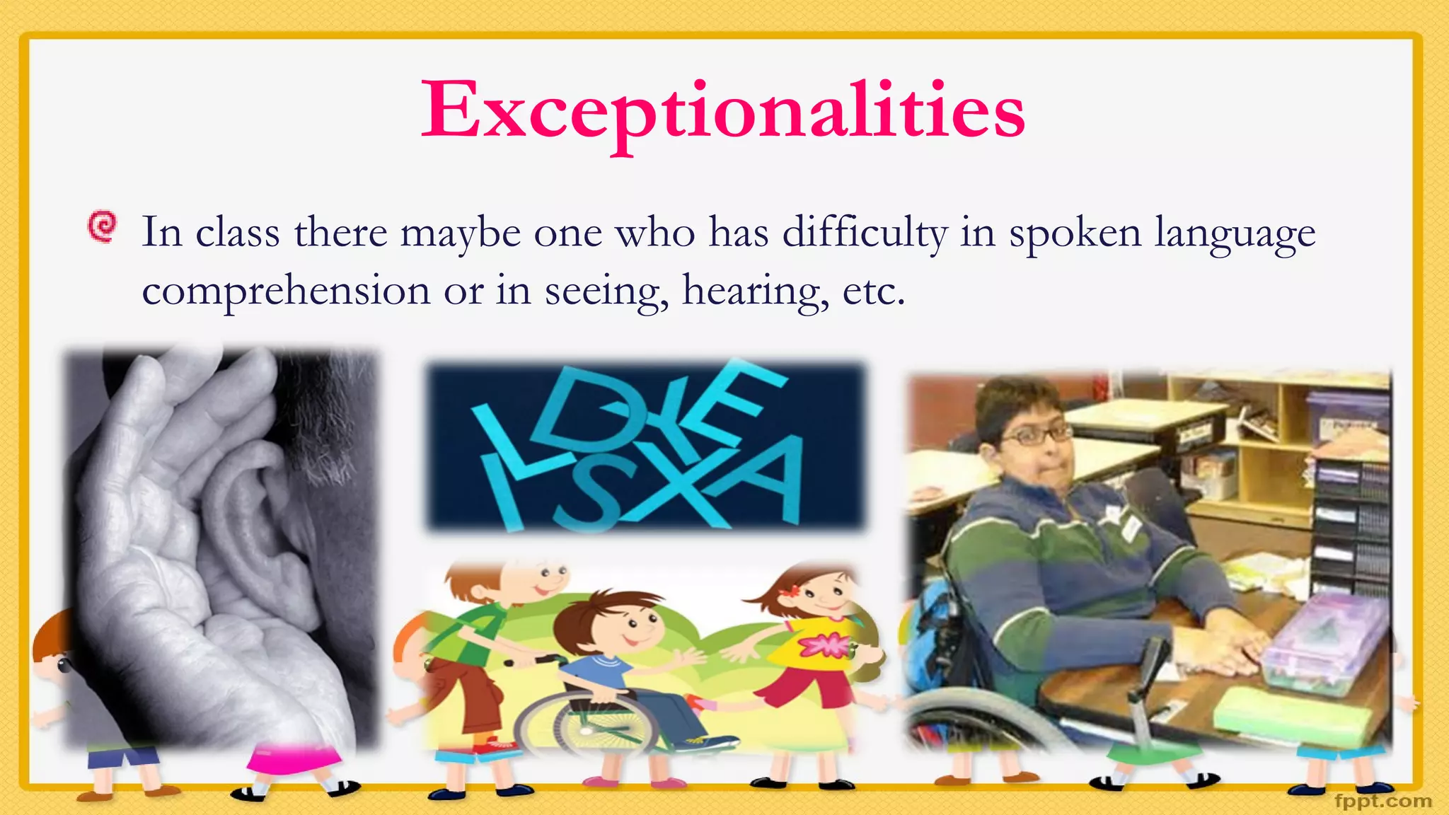 Exceptionalities
In class there maybe one who has difficulty in spoken language
comprehension or in seeing, hearing, etc.
 