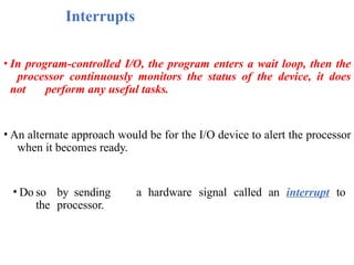 Interrupts
• In program-controlled I/O, the program enters a wait loop, then the
processor continuously monitors the status of the device, it does
not perform any useful tasks.
• An alternate approach would be for the I/O device to alert the processor
when it becomes ready.
• Do so by sending a hardware signal called an interrupt to
the processor.
 