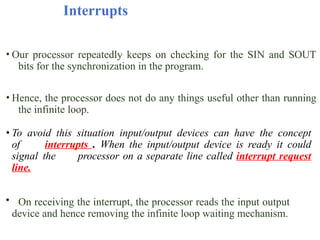 Interrupts
• Our processor repeatedly keeps on checking for the SIN and SOUT
bits for the synchronization in the program.
• Hence, the processor does not do any things useful other than running
the infinite loop.
• To avoid this situation input/output devices can have the concept
of interrupts . When the input/output device is ready it could
signal the processor on a separate line called interrupt request
line.
• On receiving the interrupt, the processor reads the input output
device and hence removing the infinite loop waiting mechanism.
 