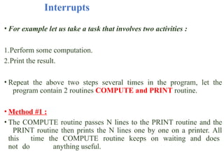 Interrupts
• For example let us take a task that involves two activities :
1.Perform some computation.
2.Print the result.
• Repeat the above two steps several times in the program, let the
program contain 2 routines COMPUTE and PRINT routine.
• Method #1 :
• The COMPUTE routine passes N lines to the PRINT routine and the
PRINT routine then prints the N lines one by one on a printer. All
this time the COMPUTE routine keeps on waiting and does
not do anything useful.
 