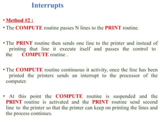 Interrupts
• Method #2 :
• The COMPUTE routine passes N lines to the PRINT routine.
• The PRINT routine then sends one line to the printer and instead of
printing that line it execute itself and passes the control to
the COMPUTE routine .
• The COMPUTE routine continuous it activity, once the line has been
printed the printers sends an interrupt to the processor of the
computer.
• At this point the COMPUTE routine is suspended and the
PRINT routine is activated and the PRINT routine send second
line to the printer so that the printer can keep on printing the lines and
the process continues.
 