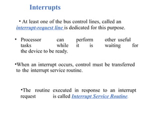 Interrupts
• At least one of the bus control lines, called an
interrupt-request line is dedicated for this purpose.
• Processor can perform other useful
tasks while it is waiting for
the device to be ready.
•When an interrupt occurs, control must be transferred
to the interrupt service routine.
•The routine executed in response to an interrupt
request is called Interrupt Service Routine.
 