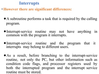 Interrupts
⚫However there are significant differences:
⚫A subroutine performs a task that is required by the calling
program.
⚫Interrupt-service routine may not have anything in
common with the program it interrupts.
⚫Interrupt-service routine and the program that it
interrupts may belong to different users.
⚫As a result, before branching to the interrupt-service
routine, not only the PC, but other information such as
condition code flags, and processor registers used by
both the interrupted program and the interrupt service
routine must be stored.
 