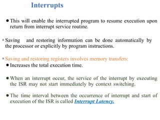 Interrupts
⚫This will enable the interrupted program to resume execution upon
return from interrupt service routine.
⚫Saving and restoring information can be done automatically by
the processor or explicitly by program instructions.
⚫Saving and restoring registers involves memory transfers:
⚫Increases the total execution time.
⚫When an interrupt occur, the service of the interrupt by executing
the ISR may not start immediately by context switching.
⚫The time interval between the occurrence of interrupt and start of
execution of the ISR is called Interrupt Latency.
 