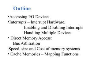 Outline
•Accessing I/O Devices
•Interrupts – Interrupt Hardware,
Enabling and Disabling Interrupts
Handling Multiple Devices
• Direct Memory Access:
Bus Arbitration
Speed, size and Cost of memory systems
• Cache Memories – Mapping Functions.
 