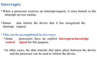 Interrupts
• When a processor receives an interrupt-request, it must branch to the
interrupt service routine.
• Itmust also inform the device that it has recognized the
interrupt request.
• This can be accomplished in two ways:
• Some processors have an explicit interrupt-acknowledge
control signal for this purpose.
• In other cases, the data transfer that takes place between the device
and the processor can be used to inform the device.
 