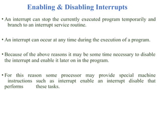 Enabling & Disabling Interrupts
• An interrupt can stop the currently executed program temporarily and
branch to an interrupt service routine.
• An interrupt can occur at any time during the execution of a program.
• Because of the above reasons it may be some time necessary to disable
the interrupt and enable it later on in the program.
• For this reason some processor may provide special machine
instructions such as interrupt enable an interrupt disable that
performs these tasks.
 