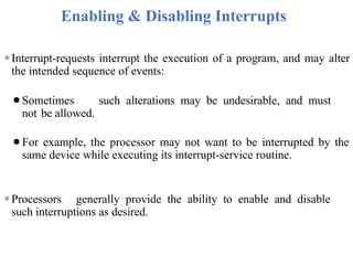 Enabling & Disabling Interrupts
⚫Interrupt-requests interrupt the execution of a program, and may alter
the intended sequence of events:
⚫Sometimes such alterations may be undesirable, and must
not be allowed.
⚫For example, the processor may not want to be interrupted by the
same device while executing its interrupt-service routine.
⚫Processors generally provide the ability to enable and disable
such interruptions as desired.
 