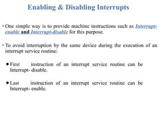 Enabling & Disabling Interrupts
⚫One simple way is to provide machine instructions such as Interrupt-
enable and Interrupt-disable for this purpose.
⚫To avoid interruption by the same device during the execution of an
interrupt service routine:
⚫First instruction of an interrupt service routine can be
Interrupt- disable.
⚫Last instruction of an interrupt service routine can be
Interrupt- enable.
 