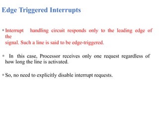 Edge Triggered Interrupts
⚫Interrupt handling circuit responds only to the leading edge of
the
signal. Such a line is said to be edge-triggered.
⚫ In this case, Processor receives only one request regardless of
how long the line is activated.
⚫So, no need to explicitly disable interrupt requests.
 