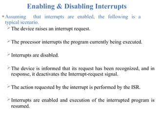 Enabling & Disabling Interrupts
⚫Assuming that interrupts are enabled, the following is a
typical scenario.
The device raises an interrupt request.
The processor interrupts the program currently being executed.
Interrupts are disabled.
The device is informed that its request has been recognized, and in
response, it deactivates the Interrupt-request signal.
The action requested by the interrupt is performed by the ISR.
Interrupts are enabled and execution of the interrupted program is
resumed.
 