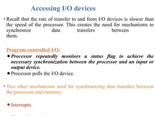 Accessing I/O devices
⚫Recall that the rate of transfer to and from I/O devices is slower than
the speed of the processor. This creates the need for mechanisms to
synchronize data transfers between
them.
Program-controlled I/O:
⚫Processor repeatedly monitors a status flag to achieve the
necessary synchronization between the processor and an input or
output device.
⚫Processor polls the I/O device.
⚫Two other mechanisms used for synchronizing data transfers between
the processor and memory:
⚫Interrupts.
 
