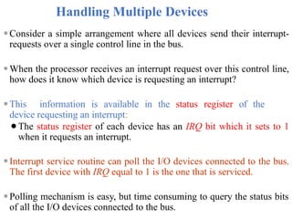 Handling Multiple Devices
⚫Consider a simple arrangement where all devices send their interrupt-
requests over a single control line in the bus.
⚫When the processor receives an interrupt request over this control line,
how does it know which device is requesting an interrupt?
⚫This information is available in the status register of the
device requesting an interrupt:
⚫The status register of each device has an IRQ bit which it sets to 1
when it requests an interrupt.
⚫Interrupt service routine can poll the I/O devices connected to the bus.
The first device with IRQ equal to 1 is the one that is serviced.
⚫Polling mechanism is easy, but time consuming to query the status bits
of all the I/O devices connected to the bus.
 