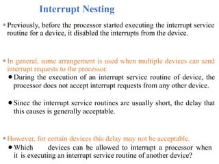 Interrupt Nesting
⚫Previously, before the processor started executing the interrupt service
routine for a device, it disabled the interrupts from the device.
⚫In general, same arrangement is used when multiple devices can send
interrupt requests to the processor.
⚫During the execution of an interrupt service routine of device, the
processor does not accept interrupt requests from any other device.
⚫Since the interrupt service routines are usually short, the delay that
this causes is generally acceptable.
⚫However, for certain devices this delay may not be acceptable.
⚫Which devices can be allowed to interrupt a processor when
it is executing an interrupt service routine of another device?
 