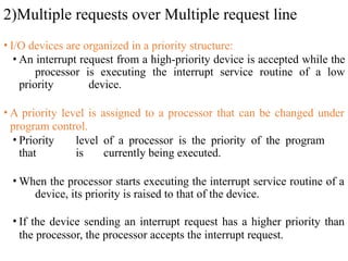 2)Multiple requests over Multiple request line
• I/O devices are organized in a priority structure:
• An interrupt request from a high-priority device is accepted while the
processor is executing the interrupt service routine of a low
priority device.
• A priority level is assigned to a processor that can be changed under
program control.
• Priority level of a processor is the priority of the program
that is currently being executed.
• When the processor starts executing the interrupt service routine of a
device, its priority is raised to that of the device.
• If the device sending an interrupt request has a higher priority than
the processor, the processor accepts the interrupt request.
 