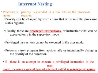 Interrupt Nesting
• Processor’s priority is encoded in a few bits of the processor
status register.
• Priority can be changed by instructions that write into the processor
status register.
• Usually, these are privileged instructions, or instructions that can be
executed only in the supervisor mode.
• Privileged instructions cannot be executed in the user mode.
• Prevents a user program from accidentally or intentionally changing
the priority of the processor.
• If there is an attempt to execute a privileged instruction in the
user
mode, it causes a special type of interrupt called as privilege exception.
 