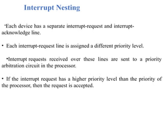 Interrupt Nesting
•Each device has a separate interrupt-request and interrupt-
acknowledge line.
• Each interrupt-request line is assigned a different priority level.
•Interrupt requests received over these lines are sent to a priority
arbitration circuit in the processor.
• If the interrupt request has a higher priority level than the priority of
the processor, then the request is accepted.
 