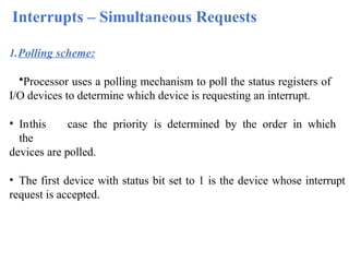 Interrupts – Simultaneous Requests
1.Polling scheme:
•Processor uses a polling mechanism to poll the status registers of
I/O devices to determine which device is requesting an interrupt.
• Inthis case the priority is determined by the order in which
the
devices are polled.
• The first device with status bit set to 1 is the device whose interrupt
request is accepted.
 