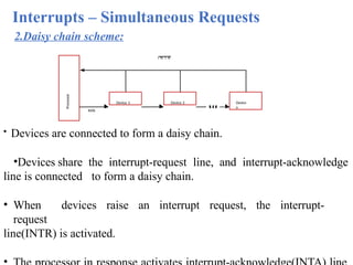 Interrupts – Simultaneous Requests
Processor
Device 2
I N T R
INTA
Device
n
Device 1
2.Daisy chain scheme:
• Devices are connected to form a daisy chain.
•Devices share the interrupt-request line, and interrupt-acknowledge
line is connected to form a daisy chain.
• When devices raise an interrupt request, the interrupt-
request
line(INTR) is activated.
 