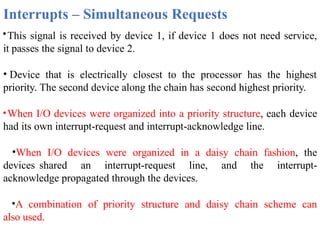Interrupts – Simultaneous Requests
•This signal is received by device 1, if device 1 does not need service,
it passes the signal to device 2.
• Device that is electrically closest to the processor has the highest
priority. The second device along the chain has second highest priority.
•When I/O devices were organized into a priority structure, each device
had its own interrupt-request and interrupt-acknowledge line.
•When I/O devices were organized in a daisy chain fashion, the
devices shared an interrupt-request line, and the interrupt-
acknowledge propagated through the devices.
•A combination of priority structure and daisy chain scheme can
also used.
 