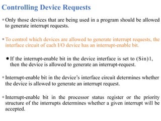 Controlling Device Requests
⚫Only those devices that are being used in a program should be allowed
to generate interrupt requests.
⚫To control which devices are allowed to generate interrupt requests, the
interface circuit of each I/O device has an interrupt-enable bit.
⚫If the interrupt-enable bit in the device interface is set to (Sin)1,
then the device is allowed to generate an interrupt-request.
⚫Interrupt-enable bit in the device’s interface circuit determines whether
the device is allowed to generate an interrupt request.
⚫Interrupt-enable bit in the processor status register or the priority
structure of the interrupts determines whether a given interrupt will be
accepted.
 