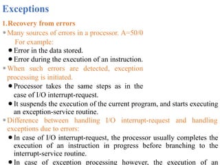 Exceptions
1.Recovery from errors
⚫Many sources of errors in a processor. A=50/0
For example:
⚫Error in the data stored.
⚫Error during the execution of an instruction.
⚫When such errors are detected, exception
processing is initiated.
⚫Processor takes the same steps as in the
case of I/O interrupt-request.
⚫It suspends the execution of the current program, and starts executing
an exception-service routine.
⚫Difference between handling I/O interrupt-request and handling
exceptions due to errors:
⚫In case of I/O interrupt-request, the processor usually completes the
execution of an instruction in progress before branching to the
interrupt-service routine.
⚫In case of exception processing however, the execution of an
 