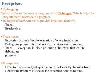Exceptions
2.Debugging
System software includes a program called Debugger. Which helps the
programmer find errors in a program.
• Debugger uses exceptions to provide important features:
• Trace,
• Breakpoints.
• Trace mode:
• Exception occurs after the execution of every instruction.
• Debugging program is used as the exception-service routine.
• Trace exception is disabled during the execution of the
debugging
program.
• Breakpoints:
• Exception occurs only at specific points selected by the user(Trap).
• Debugging program is used as the exception-service routine.
 