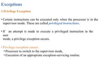 Exceptions
3.Privilege Exception
• Certain instructions can be executed only when the processor is in the
supervisor mode. These are called privileged instructions.
• If an attempt is made to execute a privileged instruction in the
user
mode, a privilege exception occurs.
• Privilege exception causes:
• Processor to switch to the supervisor mode,
• Execution of an appropriate exception-servicing routine.
 