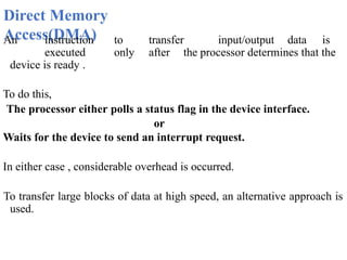 Direct Memory
Access(DMA)
An instruction to transfer input/output data is
executed only after the processor determines that the
device is ready .
To do this,
The processor either polls a status flag in the device interface.
or
Waits for the device to send an interrupt request.
In either case , considerable overhead is occurred.
To transfer large blocks of data at high speed, an alternative approach is
used.
 