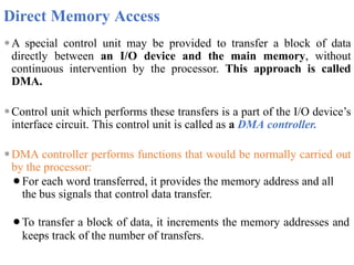 Direct Memory Access
⚫A special control unit may be provided to transfer a block of data
directly between an I/O device and the main memory, without
continuous intervention by the processor. This approach is called
DMA.
⚫Control unit which performs these transfers is a part of the I/O device’s
interface circuit. This control unit is called as a DMA controller.
⚫DMA controller performs functions that would be normally carried out
by the processor:
⚫For each word transferred, it provides the memory address and all
the bus signals that control data transfer.
⚫To transfer a block of data, it increments the memory addresses and
keeps track of the number of transfers.
 