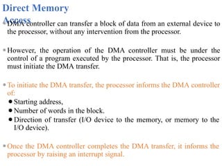 Direct Memory
Access
⚫DMA controller can transfer a block of data from an external device to
the processor, without any intervention from the processor.
⚫However, the operation of the DMA controller must be under the
control of a program executed by the processor. That is, the processor
must initiate the DMA transfer.
⚫To initiate the DMA transfer, the processor informs the DMA controller
of:
⚫Starting address,
⚫Number of words in the block.
⚫Direction of transfer (I/O device to the memory, or memory to the
I/O device).
⚫Once the DMA controller completes the DMA transfer, it informs the
processor by raising an interrupt signal.
 