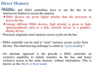 Direct Memory
Access
⚫Processor and DMA controllers have to use the bus in an
interwoven fashion to access the memory.
⚫DMA devices are given higher priority than the processor to
access the bus.
⚫Among different DMA devices, high priority is given to high-
speed peripherals such as a disk, network device or a graphics
display device.
⚫Processor originates most memory access cycles on the bus.
⚫DMA controller can be said to “steal” memory access cycles from
the bus. This interweaving technique is called as “cycle stealing”.
⚫An alternate approach is the provide a DMA controller an
exclusive capability to initiate transfers on the bus, and hence
exclusive access to the main memory without interruption. This is
known as the block or burst mode.
 