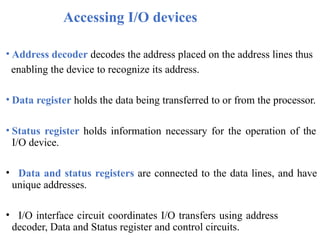 Accessing I/O devices
• Address decoder decodes the address placed on the address lines thus
enabling the device to recognize its address.
• Data register holds the data being transferred to or from the processor.
• Status register holds information necessary for the operation of the
I/O device.
• Data and status registers are connected to the data lines, and have
unique addresses.
• I/O interface circuit coordinates I/O transfers using address
decoder, Data and Status register and control circuits.
 