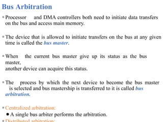 Bus Arbitration
⚫Processor and DMA controllers both need to initiate data transfers
on the bus and access main memory.
⚫The device that is allowed to initiate transfers on the bus at any given
time is called the bus master.
⚫When the current bus master give up its status as the bus
master,
another device can acquire this status.
⚫The process by which the next device to become the bus master
is selected and bus mastership is transferred to it is called bus
arbitration.
⚫Centralized arbitration:
⚫A single bus arbiter performs the arbitration.
 