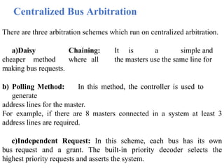 Centralized Bus Arbitration
There are three arbitration schemes which run on centralized arbitration.
a)Daisy Chaining: It is a simple and
cheaper method where all the masters use the same line for
making bus requests.
b) Polling Method: In this method, the controller is used to
generate
address lines for the master.
For example, if there are 8 masters connected in a system at least 3
address lines are required.
c)Independent Request: In this scheme, each bus has its own
bus request and a grant. The built-in priority decoder selects the
highest priority requests and asserts the system.
 