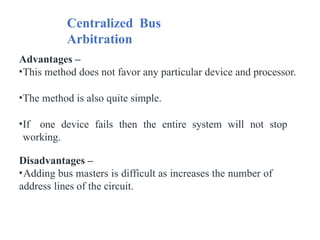 Centralized Bus
Arbitration
Advantages –
•This method does not favor any particular device and processor.
•The method is also quite simple.
•If one device fails then the entire system will not stop
working.
Disadvantages –
•Adding bus masters is difficult as increases the number of
address lines of the circuit.
 
