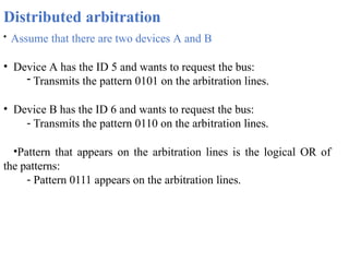 Distributed arbitration
• Assume that there are two devices A and B
• Device A has the ID 5 and wants to request the bus:
- Transmits the pattern 0101 on the arbitration lines.
• Device B has the ID 6 and wants to request the bus:
- Transmits the pattern 0110 on the arbitration lines.
•Pattern that appears on the arbitration lines is the logical OR of
the patterns:
- Pattern 0111 appears on the arbitration lines.
 