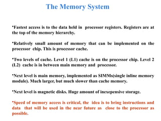 The Memory System
•Fastest access is to the data held in processor registers. Registers are at
the top of the memory hierarchy.
•Relatively small amount of memory that can be implemented on the
processor chip. This is processor cache.
•Two levels of cache. Level 1 (L1) cache is on the processor chip. Level 2
(L2) cache is in between main memory and processor.
•Next level is main memory, implemented as SIMMs(single inline memory
module). Much larger, but much slower than cache memory.
•Next level is magnetic disks. Huge amount of inexepensive storage.
•Speed of memory access is critical, the idea is to bring instructions and
data that will be used in the near future as close to the processor as
possible.
 
