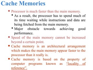 Cache Memories
 Processor is much faster than the main memory.
 As a result, the processor has to spend much of
its time waiting while instructions and data are
being fetched from the main memory.
 Major obstacle towards achieving good
performance.
 Speed of the main memory cannot be increased
beyond a certain point.
 Cache memory is an architectural arrangement
which makes the main memory appear faster to the
processor than it really is.
 Cache memory is based on the property of
computer programs known as “locality of
reference”.
 