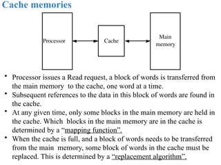 Cache memories
• Processor issues a Read request, a block of words is transferred from
the main memory to the cache, one word at a time.
• Subsequent references to the data in this block of words are found in
the cache.
• At any given time, only some blocks in the main memory are held in
the cache. Which blocks in the main memory are in the cache is
determined by a “mapping function”.
• When the cache is full, and a block of words needs to be transferred
from the main memory, some block of words in the cache must be
replaced. This is determined by a “replacement algorithm”.
Cache
Main
memory
Processor
 