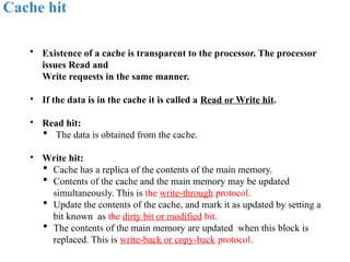 Cache hit
• Existence of a cache is transparent to the processor. The processor
issues Read and
Write requests in the same manner.
• If the data is in the cache it is called a Read or Write hit.
• Read hit:
 The data is obtained from the cache.
• Write hit:
 Cache has a replica of the contents of the main memory.
 Contents of the cache and the main memory may be updated
simultaneously. This is the write-through protocol.
 Update the contents of the cache, and mark it as updated by setting a
bit known as the dirty bit or modified bit.
 The contents of the main memory are updated when this block is
replaced. This is write-back or copy-back protocol.
 