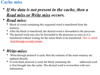 Cache miss
• If the data is not present in the cache, then a
Read miss or Write miss occurs.
• Read miss:
 Block of words containing this requested word is transferred from the
memory.
 After the block is transferred, the desired word is forwarded to the processor.
 The desired word may also be forwarded to the processor as soon as it is
transferred without waiting for the entire block to be transferred. This is called
load-through or early-restart.
• Write-miss:
 Write-through protocol is used, then the contents of the main memory are
updated directly.
 If write-back protocol is used, the block containing the addressed word
is first brought into the cache. The desired word is overwritten with new
information.
 