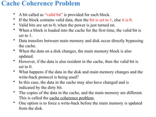 Cache Coherence Problem
• A bit called as “valid bit” is provided for each block.
• If the block contains valid data, then the bit is set to 1, else it is 0.
• Valid bits are set to 0, when the power is just turned on.
• When a block is loaded into the cache for the first time, the valid bit is
set to 1.
• Data transfers between main memory and disk occur directly bypassing
the cache.
• When the data on a disk changes, the main memory block is also
updated.
• However, if the data is also resident in the cache, then the valid bit is
set to 0.
• What happens if the data in the disk and main memory changes and the
write-back protocol is being used?
• In this case, the data in the cache may also have changed and is
indicated by the dirty bit.
• The copies of the data in the cache, and the main memory are different.
This is called the cache coherence problem.
• One option is to force a write-back before the main memory is updated
from the disk.
 