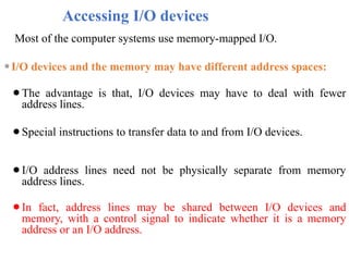 Accessing I/O devices
Most of the computer systems use memory-mapped I/O.
⚫I/O devices and the memory may have different address spaces:
⚫The advantage is that, I/O devices may have to deal with fewer
address lines.
⚫Special instructions to transfer data to and from I/O devices.
⚫I/O address lines need not be physically separate from memory
address lines.
⚫In fact, address lines may be shared between I/O devices and
memory, with a control signal to indicate whether it is a memory
address or an I/O address.
 