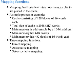 Mapping functions
 Mapping functions determine how memory blocks
are placed in the cache.
 A simple processor example:
 Cache consisting of 128 blocks of 16 words
each.
 Total size of cache is 2048 (2K) words.
 Main memory is addressable by a 16-bit address.
 Main memory has 64K words.
 Main memory has 4K blocks of 16 words each.
 Three mapping functions:
 Direct mapping
 Associative mapping
 Set-associative mapping.
 