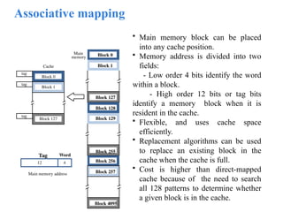 Associative mapping
• Main memory block can be placed
into any cache position.
• Memory address is divided into two
fields:
- Low order 4 bits identify the word
within a block.
- High order 12 bits or tag bits
identify a memory block when it is
resident in the cache.
• Flexible, and uses cache space
efficiently.
• Replacement algorithms can be used
to replace an existing block in the
cache when the cache is full.
• Cost is higher than direct-mapped
cache because of the need to search
all 128 patterns to determine whether
a given block is in the cache.
Main
memory Block 0
Block 1
Block 127
Block 128
Block 129
Block 255
Block 256
Block 257
Block 4095
4
Main memory address
Tag Word
12
tag
tag
tag
Cache
Block 0
Block 1
Block 127
 