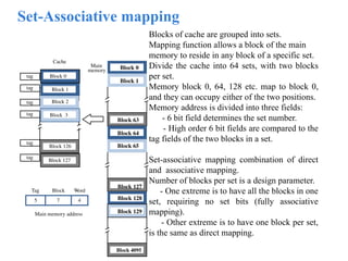 Set-Associative mapping
Blocks of cache are grouped into sets.
Mapping function allows a block of the main
memory to reside in any block of a specific set.
Divide the cache into 64 sets, with two blocks
per set.
Memory block 0, 64, 128 etc. map to block 0,
and they can occupy either of the two positions.
Memory address is divided into three fields:
- 6 bit field determines the set number.
- High order 6 bit fields are compared to the
tag fields of the two blocks in a set.
Set-associative mapping combination of direct
and associative mapping.
Number of blocks per set is a design parameter.
- One extreme is to have all the blocks in one
set, requiring no set bits (fully associative
mapping).
- Other extreme is to have one block per set,
is the same as direct mapping.
Main
memory Block 0
Block 1
Block 63
Block 64
Block 65
Block 127
Block 128
Block 129
Block 4095
7 4
Main memory address
Tag Block Word
5
tag
tag
tag
Cache
Block 1
Block 2
Block 126
Block 127
Block 3
Block 0
tag
tag
tag
 