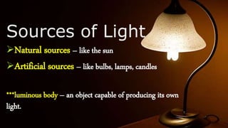 Sources of Light
Natural sources – like the sun
Artificial sources – like bulbs, lamps, candles
***luminous body – an object capable of producing its own
light.
 