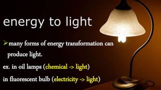 energy to light
many forms of energy transformation can
produce light.
ex. in oil lamps (chemical -> light)
in fluorescent bulb (electricity -> light)
 